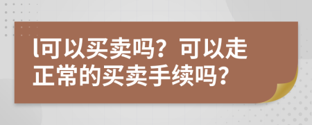 l可以买卖吗？可以走正常的买卖手续吗？