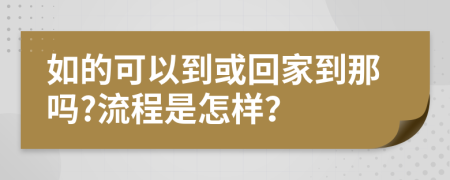 如的可以到或回家到那吗?流程是怎样？