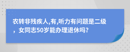 农转非残疾人,有,听力有问题是二级，女同志50岁能办理退休吗？