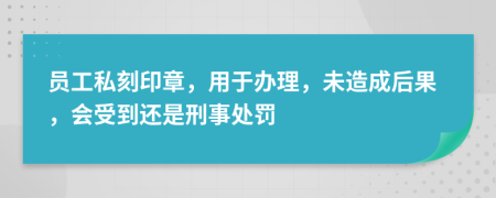 员工私刻印章，用于办理，未造成后果，会受到还是刑事处罚