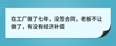 在工厂做了七年，没签合同，老板不让做了，有没有经济补偿