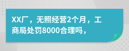 XX厂，无照经营2个月，工商局处罚8000合理吗，