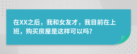 在XX之后，我和女友才，我目前在上班，购买房屋是这样可以吗？