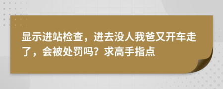 显示进站检查，进去没人我爸又开车走了，会被处罚吗？求高手指点