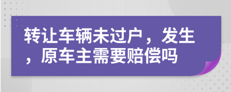 转让车辆未过户，发生，原车主需要赔偿吗