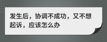 发生后，协调不成功，又不想起诉，应该怎么办