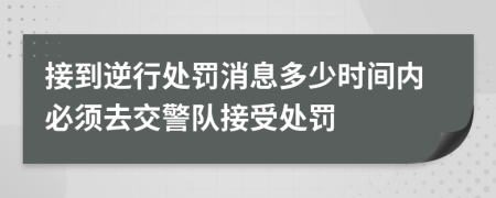 接到逆行处罚消息多少时间内必须去交警队接受处罚