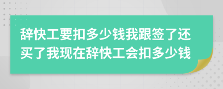 辞快工要扣多少钱我跟签了还买了我现在辞快工会扣多少钱