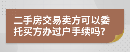 二手房交易卖方可以委托买方办过户手续吗？