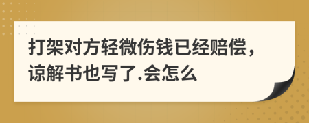 打架对方轻微伤钱已经赔偿，谅解书也写了.会怎么