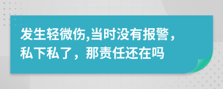 发生轻微伤,当时没有报警，私下私了，那责任还在吗