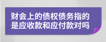 财会上的债权债务指的是应收款和应付款对吗