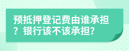 预抵押登记费由谁承担？银行该不该承担？