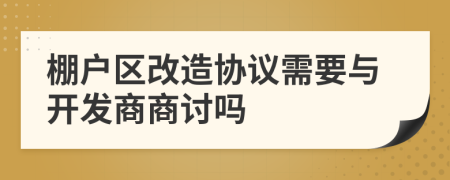 棚户区改造协议需要与开发商商讨吗