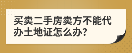 买卖二手房卖方不能代办土地证怎么办？