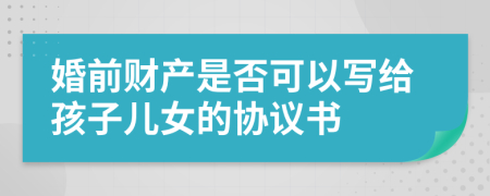 婚前财产是否可以写给孩子儿女的协议书