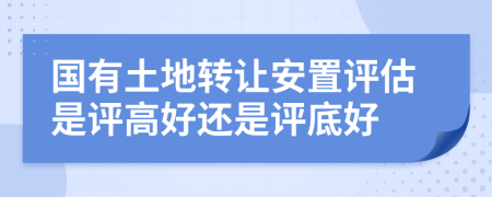 国有土地转让安置评估是评高好还是评底好