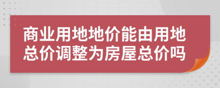 商业用地地价能由用地总价调整为房屋总价吗