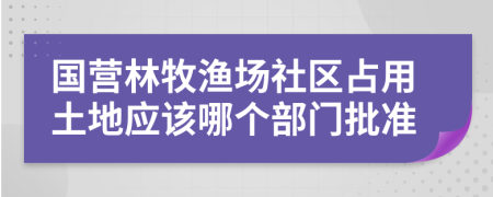 国营林牧渔场社区占用土地应该哪个部门批准