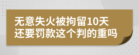 无意失火被拘留10天还要罚款这个判的重吗