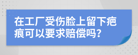 在工厂受伤脸上留下疤痕可以要求赔偿吗？