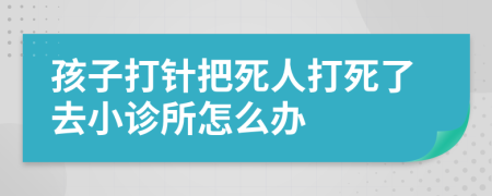 孩子打针把死人打死了去小诊所怎么办