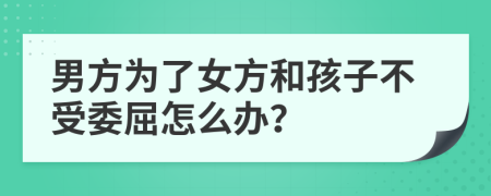 男方为了女方和孩子不受委屈怎么办？