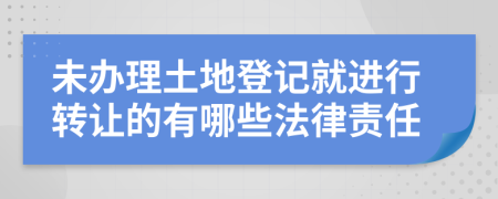 未办理土地登记就进行转让的有哪些法律责任