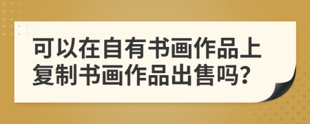 可以在自有书画作品上复制书画作品出售吗？