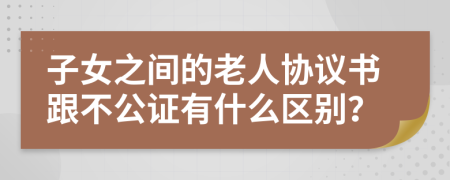 子女之间的老人协议书跟不公证有什么区别？