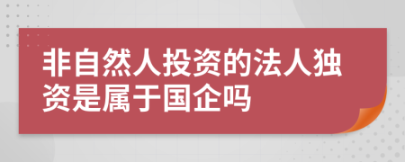 非自然人投资的法人独资是属于国企吗