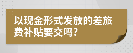 以现金形式发放的差旅费补贴要交吗?