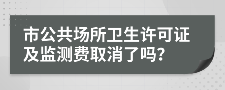 市公共场所卫生许可证及监测费取消了吗？