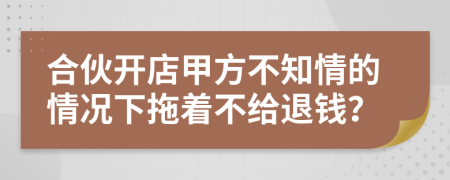 合伙开店甲方不知情的情况下拖着不给退钱？