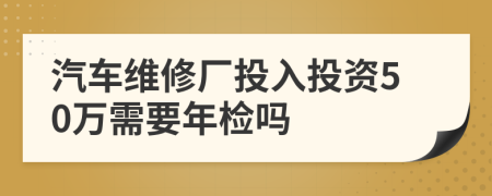 汽车维修厂投入投资50万需要年检吗