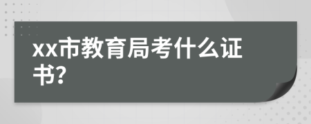 xx市教育局考什么证书？