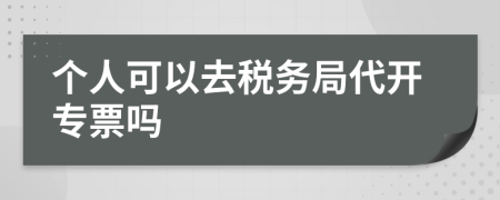 个人可以去税务局代开专票吗