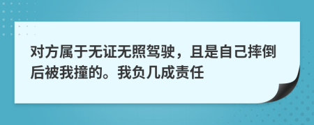 对方属于无证无照驾驶，且是自己摔倒后被我撞的。我负几成责任