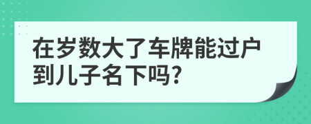 在岁数大了车牌能过户到儿子名下吗?