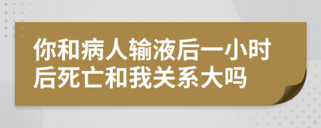 你和病人输液后一小时后死亡和我关系大吗