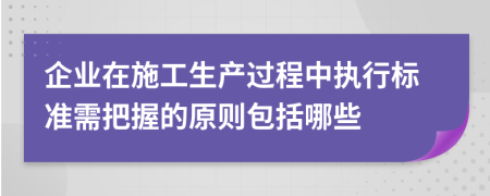 企业在施工生产过程中执行标准需把握的原则包括哪些