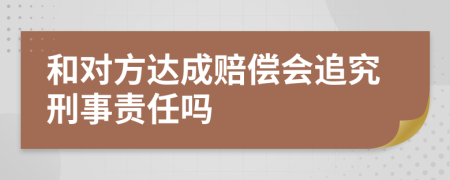 和对方达成赔偿会追究刑事责任吗