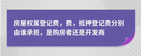 房屋权属登记费，费，抵押登记费分别由谁承担，是购房者还是开发商