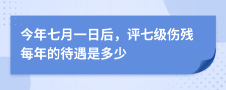 今年七月一日后，评七级伤残每年的待遇是多少