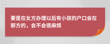 要是在女方办理以后有小孩的户口会在那方的，会不会很麻烦