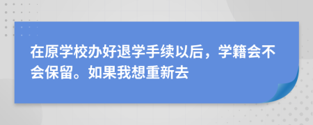 在原学校办好退学手续以后，学籍会不会保留。如果我想重新去