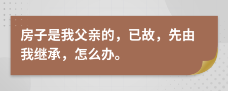 房子是我父亲的，已故，先由我继承，怎么办。