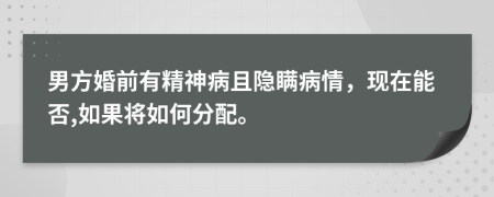 男方婚前有精神病且隐瞒病情，现在能否,如果将如何分配。