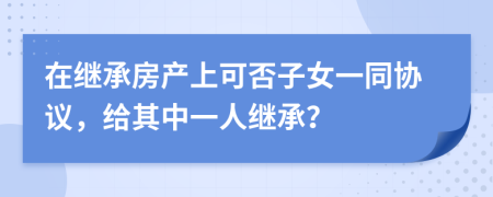 在继承房产上可否子女一同协议，给其中一人继承？