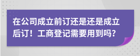 在公司成立前订还是还是成立后订！工商登记需要用到吗？